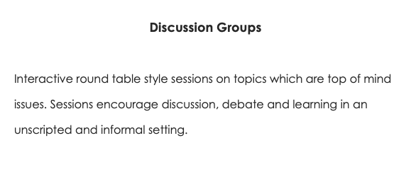 Discussion Groups Interactive round table style sessions on topics which are top of mind issues. Sessions encourage discussion, debate and learning in an unscripted and informal setting. 