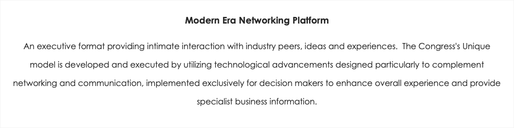 Modern Era Networking Platform An executive format providing intimate interaction with industry peers, ideas and experiences. The Congress's Unique model is developed and executed by utilizing technological advancements designed particularly to complement networking and communication, implemented exclusively for decision makers to enhance overall experience and provide specialist business information.